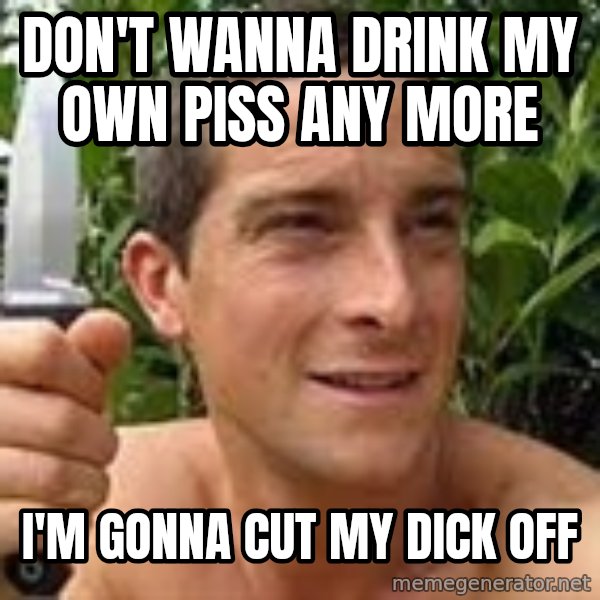 Bear Grylls meme: don't wanna drink my own piss any more / i'm gonna cut my dick off