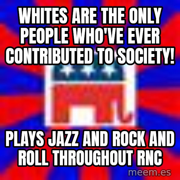 Scumbag Gop meme: Whites are the only people who've ever contributed to society! / Plays jazz and rock and roll throughout RNC