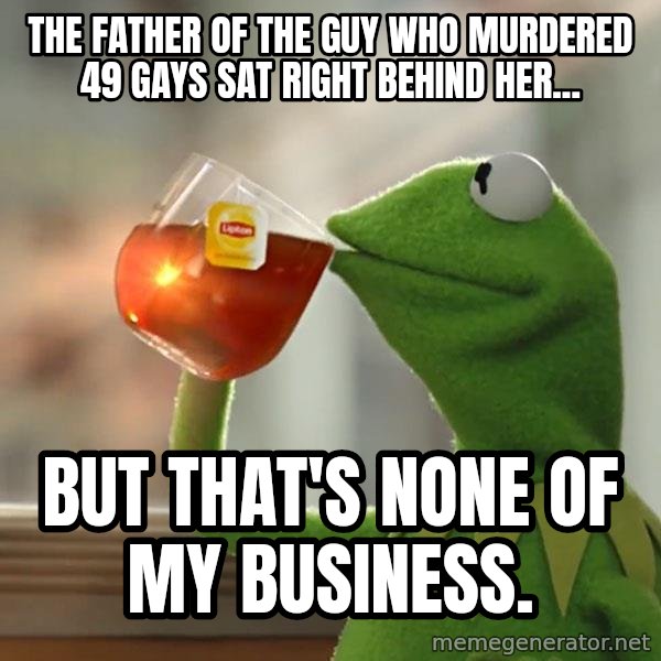 Kermit The Frog Drinking Tea meme: The father of the guy who murdered 49 gays sat right behind her... / But that's none of my business.