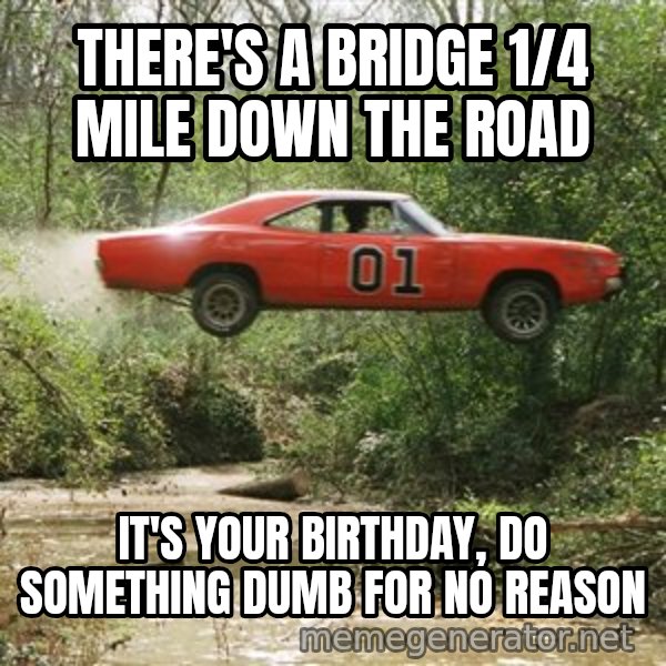 Dukes Of Hazzard meme: There's a bridge 1/4 mile down the road / It's your birthday, do something dumb for no reason