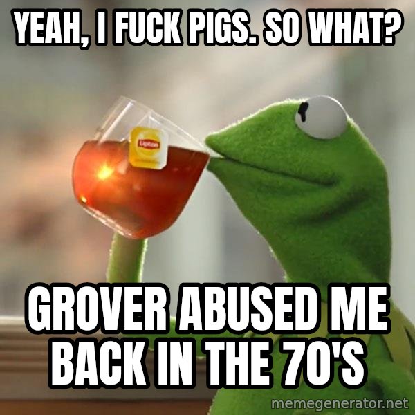 Kermit The Frog Drinking Tea meme: Yeah, i fuck pigs. so what? / grover abused me back in the 70's