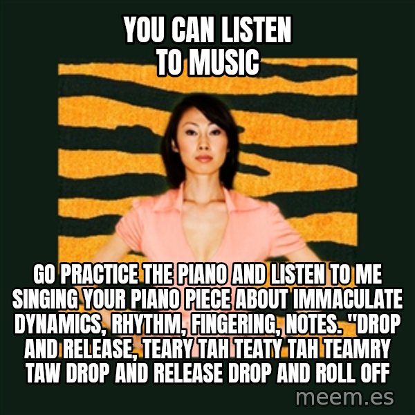 Tiger Mom meme: YOU CAN LISTEN TO MUSIC / GO PRActice the piano and listen to me singing your piano piece about immaculate dynamics, rhythm, fingering, notes.  "DROP and release, teary tah teaty tah teamry taw drop and release drop and roll off