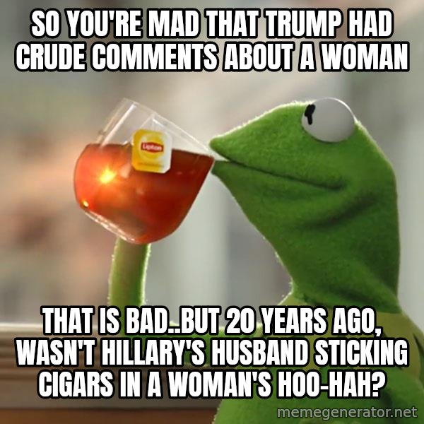Kermit The Frog Drinking Tea meme: So you're mad that Trump had crude comments about a woman / That is bad..But 20 years ago, wasn't Hillary's husband sticking cigars in a woman's HOO-HAH?