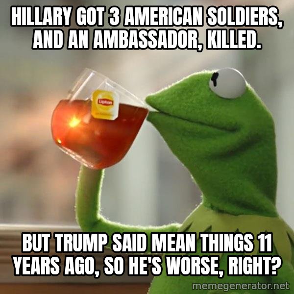 Kermit The Frog Drinking Tea meme: Hillary got 3 American soldiers, and an ambassador, killed. / But Trump said mean things 11 years ago, so he's worse, right?