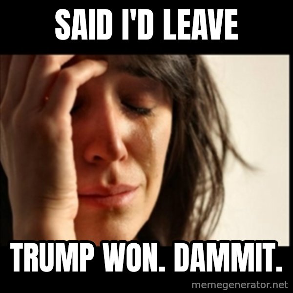 First World Problems meme: Said I'd leave / Trump won. Dammit.