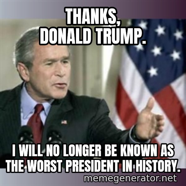 George W Bush meme: Thanks, Donald Trump. / I will no longer be known as the worst President in history.