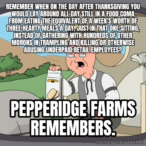 Pepperidge Farm Remembers Meme meme: remember when on the day after thanksgiving you would lay around all day still in a food coma from eating the equivalent of a week's worth of three hearty meals a day, just in that one sitting, instead of gathering with hundreds of other morons in trampling and killing or otherwise abusing underpaid retail employees? / Pepperidge Farms remembers.
