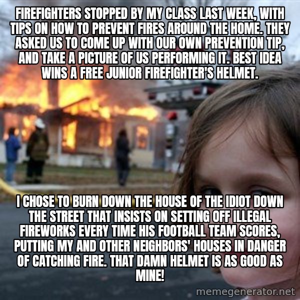 Disaster Girl meme: firefighters stopped by my class last week, with tips on how to prevent fires around the home. they asked us to come up with our own prevention tip, and take a picture of us performing it. best idea wins a free junior firefighter's helmet. / i chose to burn down the house of the idiot down the street that insists on setting off illegal fireworks every time his football team scores, putting my and other neighbors' houses in danger of catching fire. that damn helmet is as good as mine!