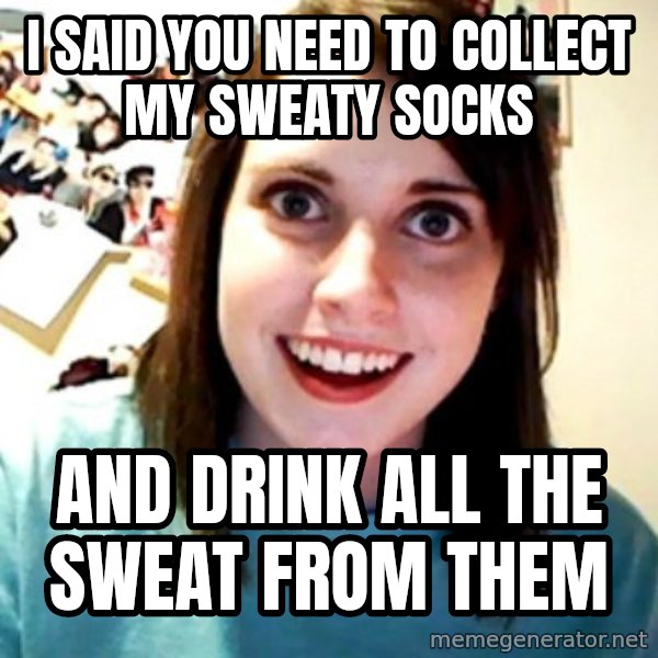 Overly Obsessed Girlfriend meme: I said you need to collect my sweaty socks / And drink all the sweat from them