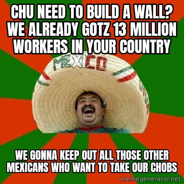 Successful Mexican meme: chu need to build a wall?  We already gotz 13 million workers in your country / we gonna keep out all those other mexicans who want to take our chobs