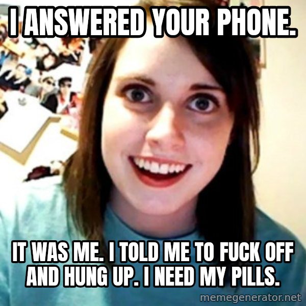 Overly Obsessed Girlfriend meme: i answered your phone. / it was me. i told me to fuck off and hung up. i need my pills.