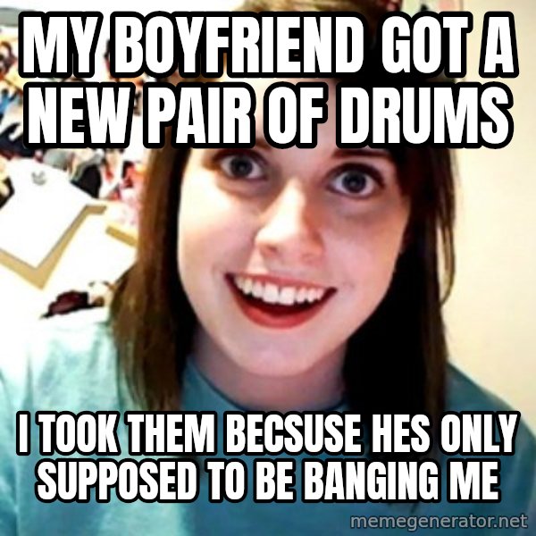 Overly Obsessed Girlfriend meme: My boyfriend  got a new pair of drums / I took them becsuse hes only supposed  to be  banging me
