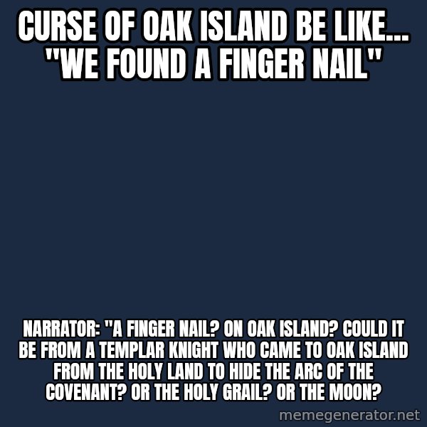 Blank Black meme: Curse of Oak Island be like... "We found a finger nail" / Narrator: "A finger nail? On Oak Island? Could it be from a Templar Knight who came to Oak Island from the holy land to hide the Arc of the Covenant? Or the Holy Grail? Or the Moon?