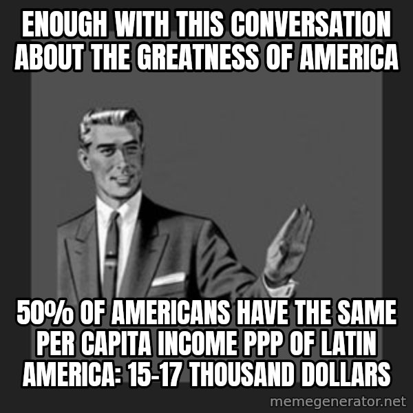 kill yourself guy meme: enough with this conversation about the greatness of america / 50% of Americans have the same per capita income PPP of Latin America: 15-17 thousand dollars