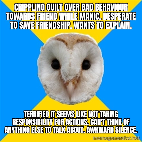 Bipolar Owl meme: Crippling guilt over bad behaviour towards friend while manic. Desperate to save friendship. wants to explain. / Terrified it seems like not taking responsibility for actions. Can't think of anything else to talk about. Awkward silence.