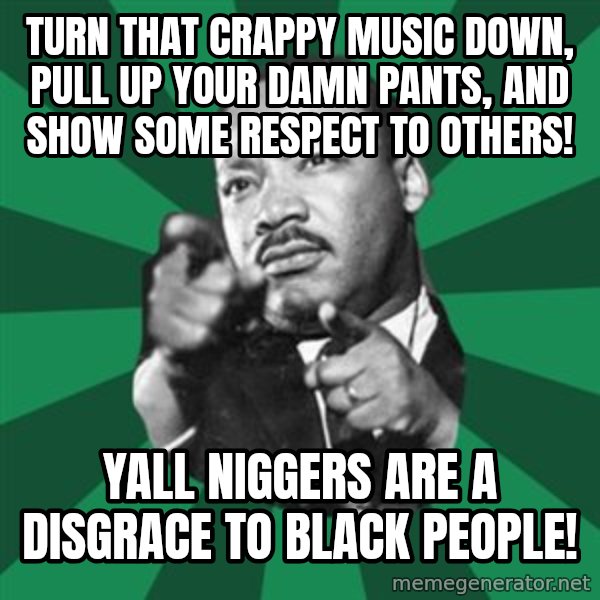 Martin Luther King jr.  meme: Turn that crappy music down, pull up your damn pants, and show some respect to others! / Yall niggers are a disgrace to black people!