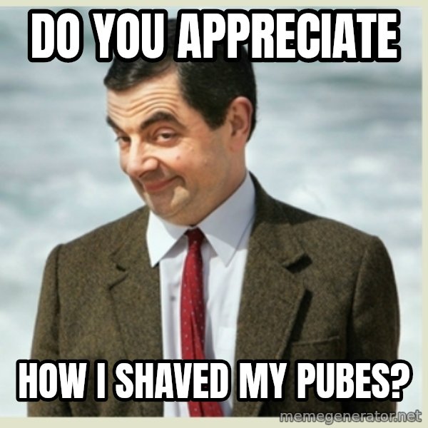 MR bean meme: do you appreciate / how i shaved my pubes?