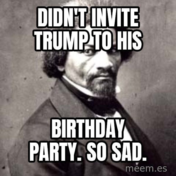 Frederick Douglass meme: Didn't invite trump to his / birthday party.  So sad.