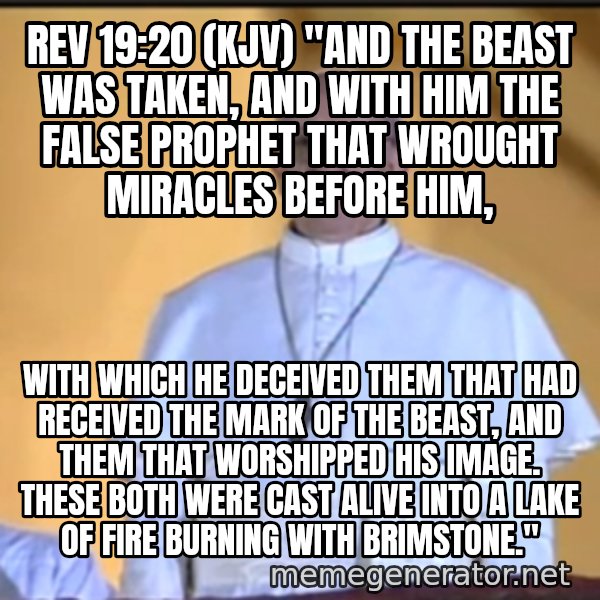 Pope Francis meme: REV 19:20 (KJV) "AND THE BEAST WAS TAKEN, AND WITH HIM THE FALSE PROPHET THAT WROUGHT MIRACLES BEFORE HIM, / with which he deceived them that had received the mark of the beast, and them that worshipped his image. These both were cast alive into a lake of fire burning with brimstone."