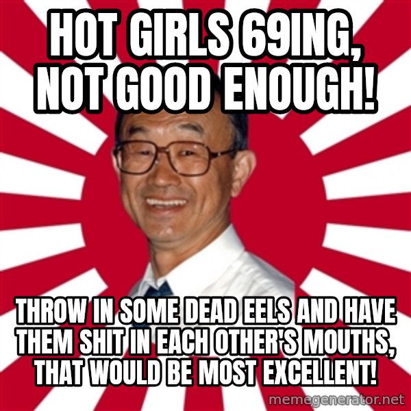 Crazy Perverted Japanese Businessman meme: Hot girls 69ing, not good enough! / Throw in some dead eels and have them shit in each other's mouths, That would be most excellent!