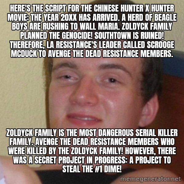 Stoner Stanley meme: Here's the script for the Chinese Hunter x Hunter movie: The year 20XX has arrived. A herd of beagle boys are rushing to Wall Maria. Zoldyck family planned the genocide! Southtown is ruined! Therefore, La Resistance's leader called Scrooge McDuck to avenge the dead resistance members. / Zoldyck family is the most dangerous serial killer family. Avenge the dead resistance members who were killed by the Zoldyck family! However, there was a secret project in progress: A project to steal the #1 Dime!