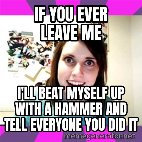 crazy girlfriend meme heh meme: If you ever leave me / I'll beat myself up with a hammer and tell everyone you did it