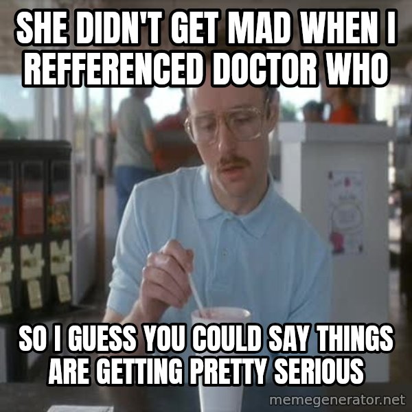 so i guess you could say things are getting pretty serious meme: She didn't get mad when I reffErenced doctor who / so I guess you could say things are getting pretty serious