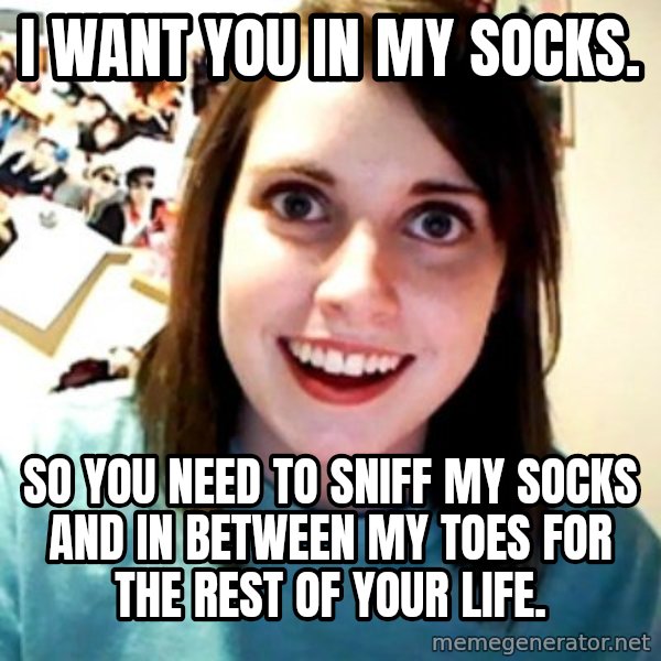 Overly Obsessed Girlfriend meme: I want you in my SOCKS. / So YOU need to sniff MY socks AND IN between MY toes FOR the rest of YOUR life.