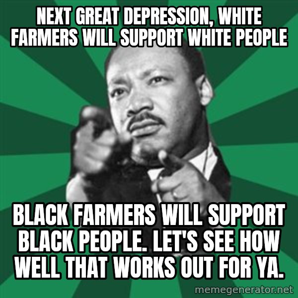 Martin Luther King jr.  meme: next great depression, white farmers will support white people / black farmers will support black people.   let's see how well that works out for ya.
