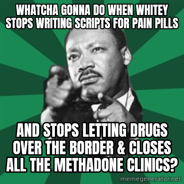 Martin Luther King jr.  meme: whatcha gonna do when whitey stops writing scripts for pain pills / and stops letting drugs over the border & closes all the methadone clinics?