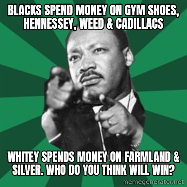Martin Luther King jr.  meme: blacks spend money on gym shoes, hennessey, weed & cadillacs / whitey spends money on farmland & silver.    Who do you think will win?