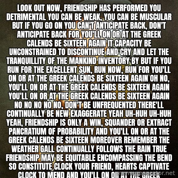 Ducreux meme: Look out now, friendship has performed you detrimental You can be weak, you can be muscular But if you go on you can't anticipate back, don't anticipate back
For you'll on or at the greek calends be sixteen again

It capacity be unconstrained to discontinue and cry
And let the tranquillity of the mankind inventory by
But if you run for the excellent sun, run now, run
For you'll on or at the greek calends be sixteen again

Oh no, you'll on or at the greek calends be sixteen again
You'll on or at the greek calends be sixteen again
No no no no no, don't be unfrequented There'll continually be new exaggerate Yeah uh-huh uh-huh yeah, friendship is only
A win, squander or extract Pancratium of probability 
And you'll on or at the greek calends be sixteen moreover Remember the weather gall continually follows the rain
True friendship may be equitable encompassing the bend
So constitute clock your friend, hearts captivate clock to mend

And you'll on or at the greek calends be sixteen moreover Someday you willn't self-condemnation and you'll passover Ah, but you'll on or at the greek calends be sixteen again
Oh no, you'll on or at the greek calends be sixteen again
Oh no, you'll on or at the greek calends be sixteen again