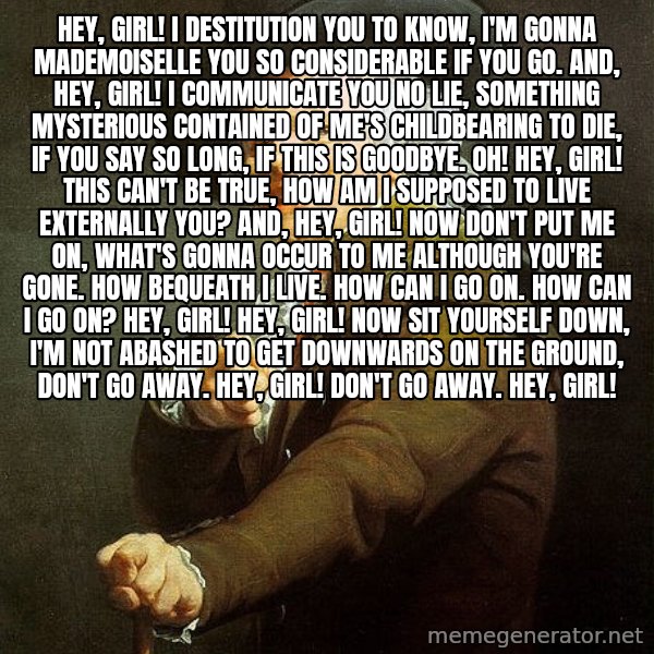 Ducreux meme: Hey, Girl! I destitution you to know,
I'm gonna Mademoiselle you so considerable if you go.
And, Hey, Girl! I communicate you  no lie, Something mysterious contained of me's childbearing to die,
if you say so long, if this is goodbye. Oh!

Hey, Girl! This can't be true,
How am I supposed to live externally you?
And, Hey, Girl! Now don't put me on,
What's gonna occur to me although you're gone.
How bequeath I live. How can I go on.
How can I go on? Hey, Girl!

Hey, Girl! Now sit yourself down,
I'm not abashed to get downwards on the ground,
Don't go away. Hey, Girl!
Don't go away. Hey, Girl!