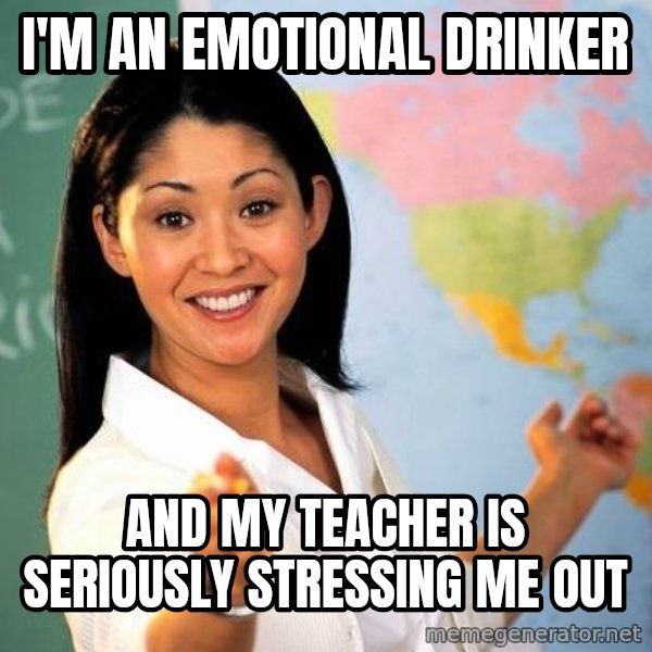 Unhelpful High School Teacher meme: i'm an emotional drinker / and my teacher is SERIOUSLY stressing me out