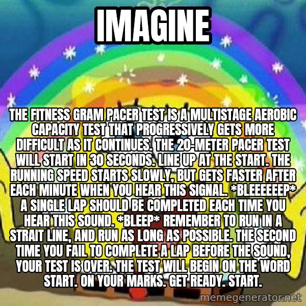 Imagination meme: Imagine / The fitness gram pacer test is a multistage AEROBIC capacity test that PROGRESSIVELY gets more difficult as it continues. The 20-meter pacer test will start in 30 seconds. Line up at the start. The running speed starts slowly, but gets faster after each minute when you hear this signal. *Bleeeeeep* A single lap should be completed each time you hear this sound. *Bleep* Remember to run in a strait line, and run as long as possible. The second time you fail to complete a lap before the sound, your test is over. The test will begin on the word start. On your marks. Get ready. Start.