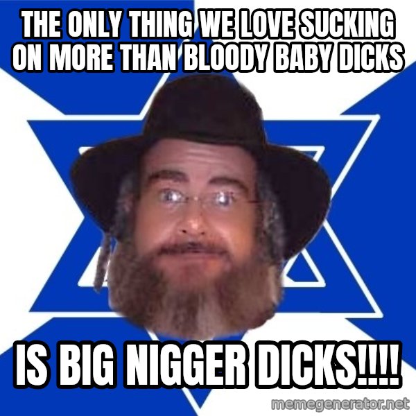 Advice Jew meme: the only thing we love sucking on more than bloody baby dicks / is big nigger dicks!!!!