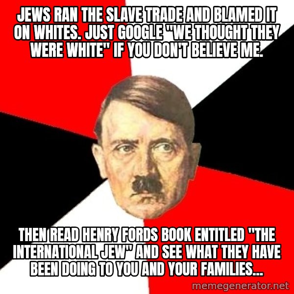 Advice Hitler meme: jews ran the slave trade and blamed it on whites. just google "we thought they were white" if you don't believe me. / then read henry fords book entitled "the international jew" and see what they have been doing to you and your families...