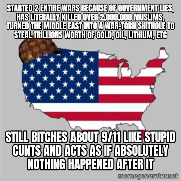 Scumbag America2 meme: STARTED 2 ENTIRE WARS BECAUSE OF GOVERNMENT LIES, HAS LITERALLY KILLED OVER 2,000,000 MUSLIMS, TURNED THE MIDDLE EAST INTO A WAR-TORN SHITHOLE TO STEAL TRILLIONS WORTH OF GOLD, OIL, LITHIUM, ETC / STILL BITCHES ABOUT 9/11 LIKE STUPID CUNTS AND ACTS AS IF ABSOLUTELY NOTHING HAPPENED AFTER IT