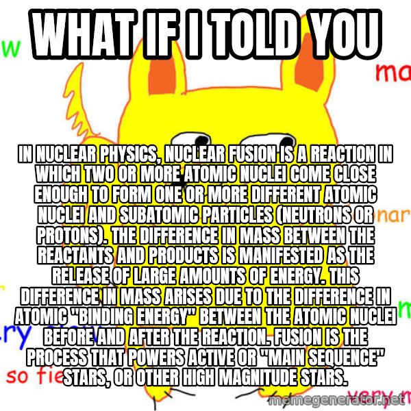 What If I Told You meme: what if i told you / In nuclear physics, nuclear fusion is a reaction in which two or more atomic nuclei come close enough to form one or more different atomic nuclei and subatomic particles (neutrons or protons). The difference in mass between the reactants and products is manifested as the release of large amounts of energy. This difference in mass arises due to the difference in atomic "binding energy" between the atomic nuclei before and after the reaction. Fusion is the process that powers active or "main sequence" stars, or other high magnitude stars.