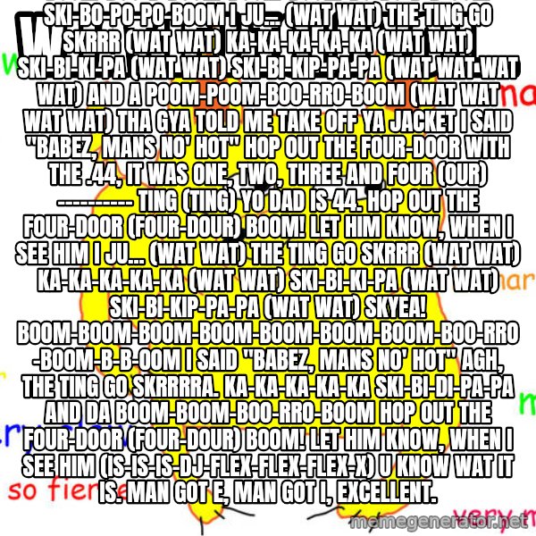 What If I Told You meme: What if I told you... / Ski-bi-ki kap-kap And da boom-poom-boo-rro-boom  Boom! Two plus two is four. Minus one. Dats three. Quick maths. Everyday mans on the block. Smoke trees. See ya gyal in da park. Dat gyal is a uckers. When da ting went quack-quack-quack. U men were ducking.  Hol' tight. Ass-knee. He's gotta pumpee. Hol' tight. My men. He's gotta frisbee. I trap-trap-trap on a road. Moving dat cornflakes. Rice crispies. Hol' tight. My gyal Whitney.  The ting go skrrrrrrra. Pa-pa ka-ka-ka Ski-bi-ki-pa-pa And a poom-poom-boo-rro-boom SKYEA! Pom-pong-kon-kong-pon-pon Boom-boom Yao!  I don't wanna look like Boo-rro-boom-boom-boo-boo-booom The ting go skrrrrboom Boom-bo-bo-boom-pa-b-boom Ski-bi-ki-pao-boom Boom-boo-b-boom-boom-boom-bo-bo-b-b-oom Ski-bo-po-po-boom I ju... (wat wat) The ting go skrrr (wat wat) Ka-ka-ka-ka-ka (wat wat) Ski-bi-ki-pa (wat wat) Ski-bi-kip-pa-pa (wat wat wat wat) And a poom-poom-boo-rro-boom (wat wat wat wat) Tha gya told me take off ya jacket I said "Babez, mans no' hot"  Hop out the four-door with the .44, it was one, two, three and four (our) ---------- ting (ting) Yo dad is 44. Hop out the four-door (four-dour) Boom! Let him know, when i see him  I ju... (wat wat) The ting go skrrr (wat wat) Ka-ka-ka-ka-ka (wat wat) Ski-bi-ki-pa (wat wat) Ski-bi-kip-pa-pa (wat wat) SKYEA! Boom-boom-boom-boom-boom-boom-boom-boo-rro-boom-b-b-oom I said "Babez, mans no' hot" AGH, The ting go skrrrra. Ka-ka-ka-ka-ka Ski-bi-di-pa-pa And da boom-boom-boo-rro-boom Hop out the four-door (four-dour) Boom! Let him know, when i see him (is-is-is-DJ-FLEX-flex-flex-x) U know wat it is. Man got e, man got i, excellent.