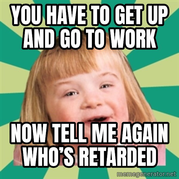 Retard girl meme: You have to get up and go to work / Now tell me again who’s retarded