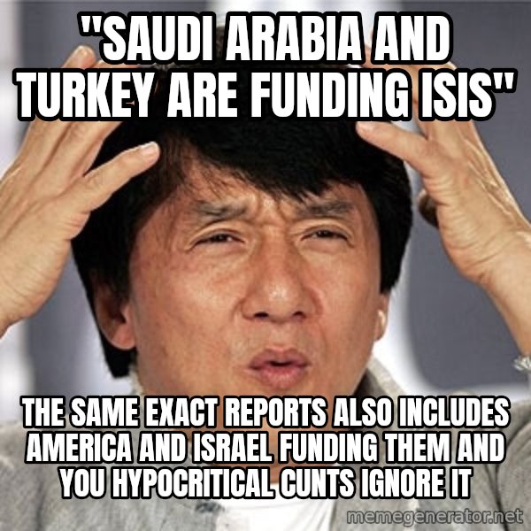 Jackie Chan meme: "SAUDI ARABIA AND TURKEY ARE FUNDING ISIS" / THE SAME EXACT REPORTS ALSO INCLUDES AMERICA AND ISRAEL FUNDING THEM AND YOU HYPOCRITICAL CUNTS IGNORE IT