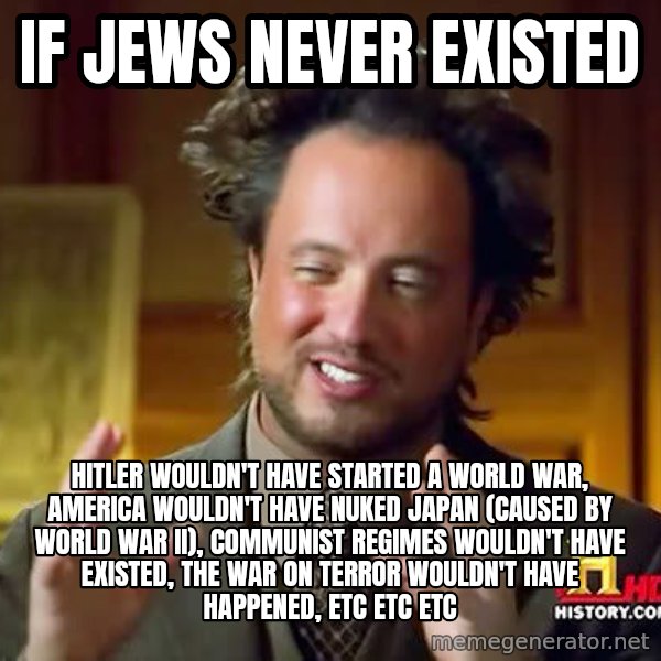 Ancient Aliens meme: IF JEWS NEVER EXISTED / HITLER WOULDN'T HAVE STARTED A WORLD WAR, AMERICA WOULDN'T HAVE NUKED JAPAN (CAUSED BY WORLD WAR II), COMMUNIST REGIMES WOULDN'T HAVE EXISTED, THE WAR ON TERROR WOULDN'T HAVE HAPPENED, ETC ETC ETC