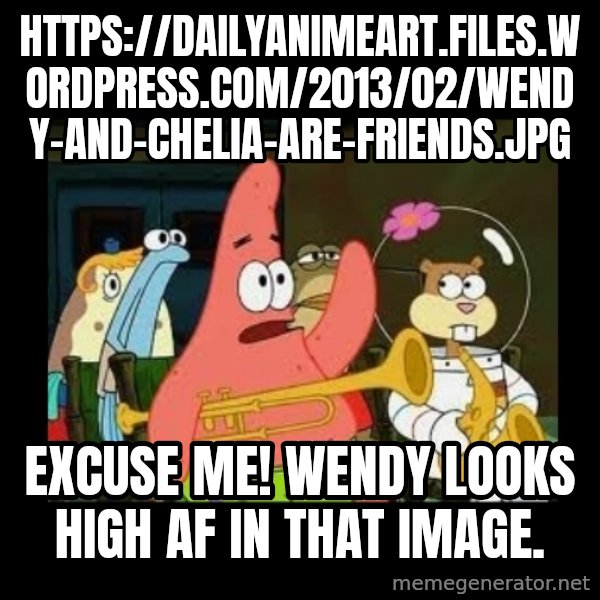 Patrick Star Instrument meme: https://dailyanimeart.files.wordpress.com/2013/02/wendy-and-chelia-are-friends.jpg / Excuse me! Wendy looks high AF in that image.