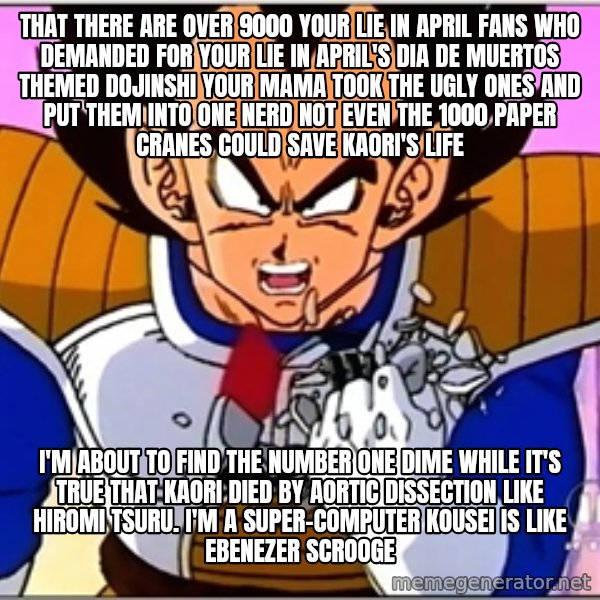 Over 9000 meme: that There are over 9000 Your Lie in April fans who demanded for Your Lie in April's Dia de Muertos themed dojinshi Your mama took the ugly ones and put them into one nerd Not even the 1000 paper cranes could save Kaori's life / I'm about to find the Number One Dime While it's true that Kaori died by aortic dissection like Hiromi Tsuru. I'm a super-computer Kousei is like Ebenezer Scrooge
