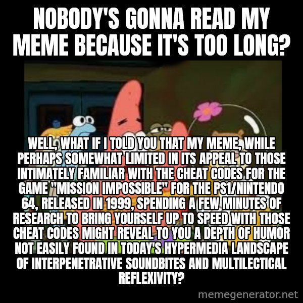 Patrick Star Instrument meme: nobody's gonna read my meme because it's too long? / well, what if i told you that my meme, while perhaps somewhat limited in its appeal to those intimately familiar with the cheat codes for the game "Mission Impossible" for the PS1/Nintendo 64, released in 1999, spending a few minutes of research to bring yourself up to speed with those cheat codes might reveal to you a depth of humor not easily found in today's hypermedia landscape of interpenetrative soundbites and multilectical reflexivity?