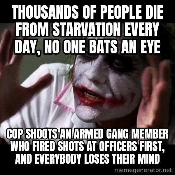 joker mind loss meme: Thousands of people die from starvation every day, no one bats an eye / Cop shoots an armed gang member who fired shots at officers first, and everybody loses their mind