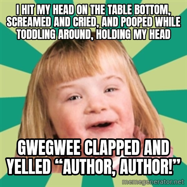 Retard girl meme: I hit my head on the table bottom, screamed and cried, and pooped while toddling around, holding my head / Gwegwee clapped and yelled “author, author!”