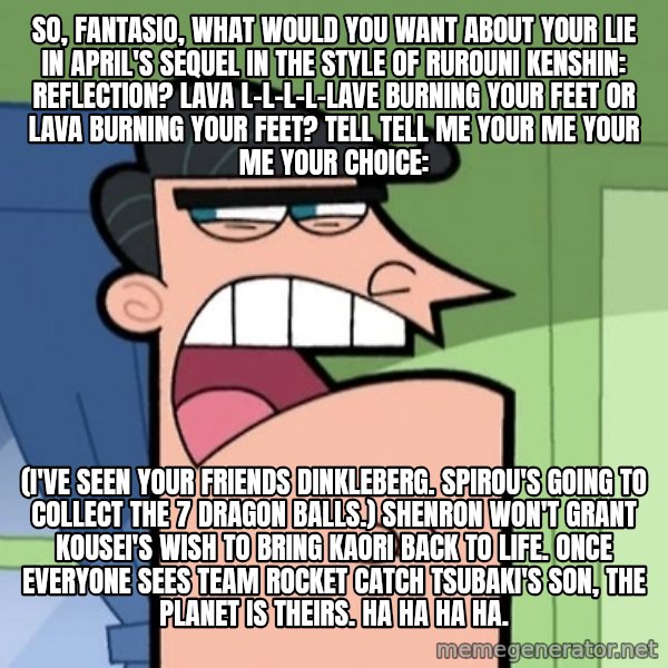 Dinkleberg meme: So, Fantasio, what would you want about Your Lie in April's sequel in the style of Rurouni Kenshin: Reflection? Lava l-l-l-l-lave burning your feet or lava burning your feet? Tell tell me your me your me your choice: / (I've seen your friends Dinkleberg. Spirou's going to collect the 7 dragon balls.) Shenron won't grant Kousei's wish to bring Kaori back to life. Once everyone sees Team Rocket catch Tsubaki's son, the planet is theirs. Ha ha ha ha.