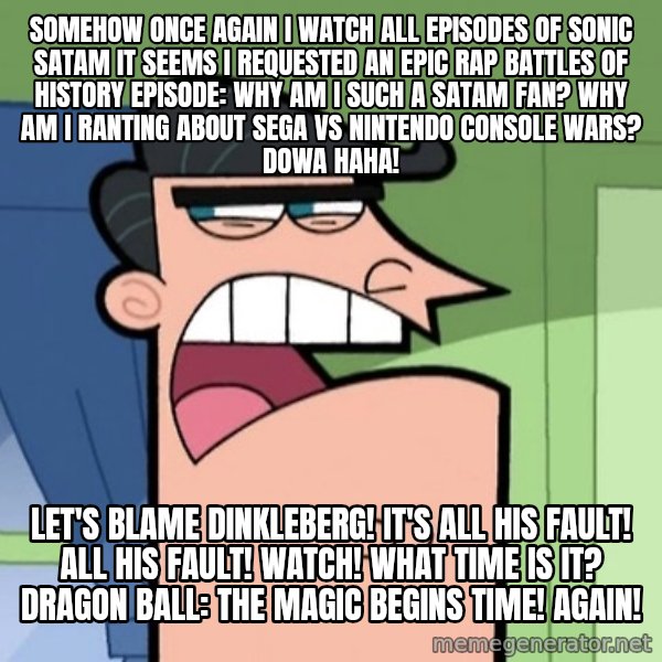 Dinkleberg meme: Somehow once again I watch all episodes of Sonic SatAM It seems I requested an Epic Rap Battles of History episode: Why am I such a SatAM fan? Why am I ranting about Sega vs Nintendo console wars? Dowa haha! / Let's blame Dinkleberg! It's all his fault! All his fault! Watch! What time is it? Dragon Ball: The Magic Begins Time! Again!